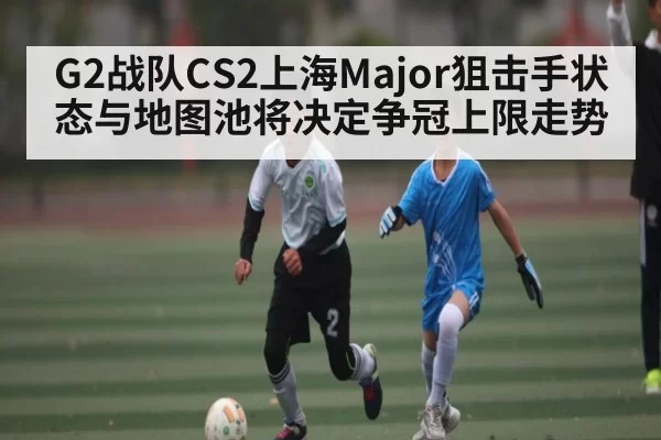 G2战队CS2上海Major狙击手状态与地图池将决定争冠上限走势