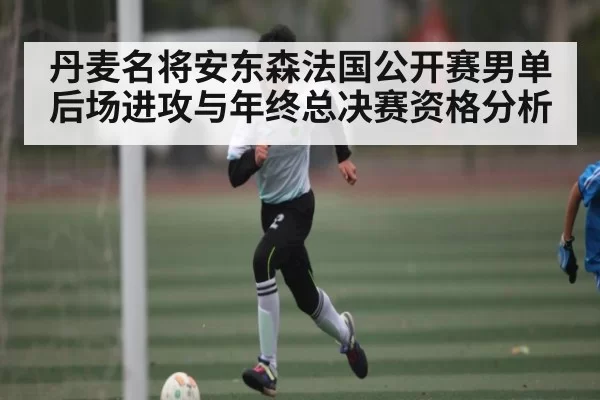 丹麦名将安东森法国公开赛男单后场进攻与年终总决赛资格分析
